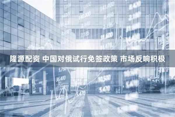 隆源配资 中国对俄试行免签政策 市场反响积极