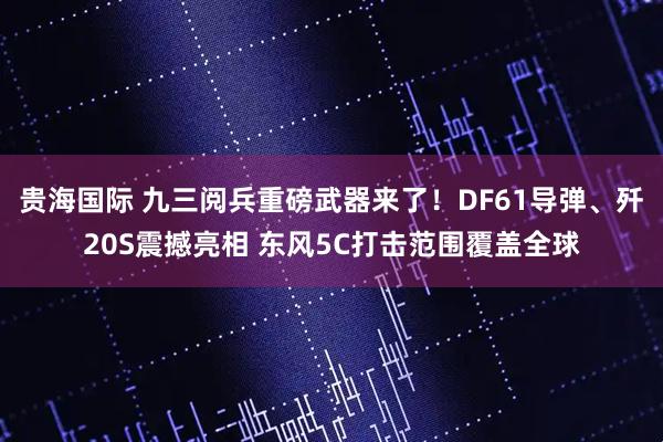 贵海国际 九三阅兵重磅武器来了！DF61导弹、歼20S震撼亮相 东风5C打击范围覆盖全球