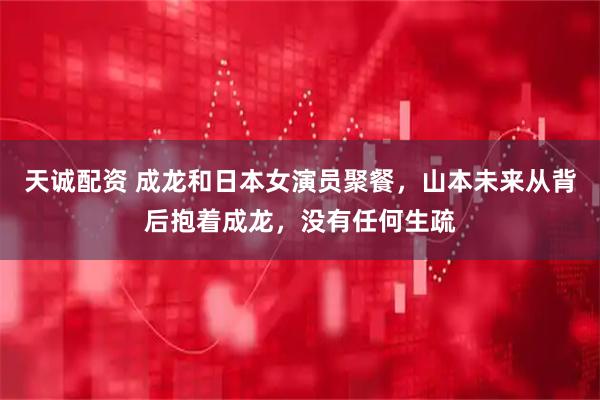 天诚配资 成龙和日本女演员聚餐，山本未来从背后抱着成龙，没有任何生疏