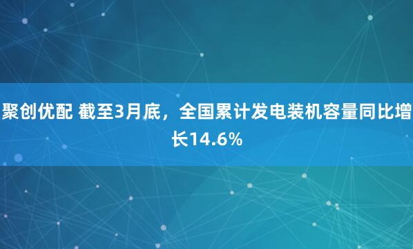 聚创优配 截至3月底，全国累计发电装机容量同比增长14.6%