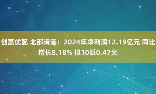 创惠优配 北部湾港：2024年净利润12.19亿元 同比增长8.18% 拟10派0.47元