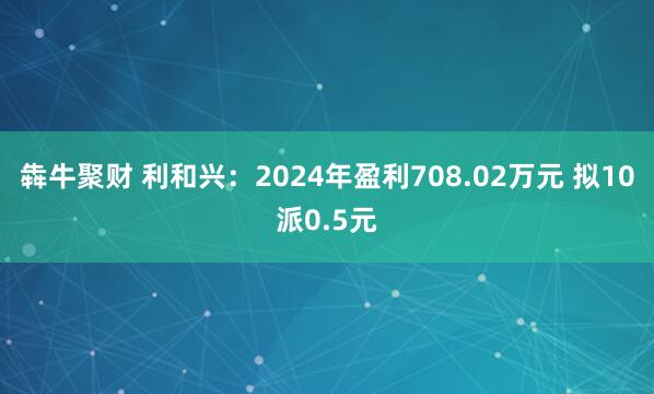 犇牛聚财 利和兴：2024年盈利708.02万元 拟10派0.5元
