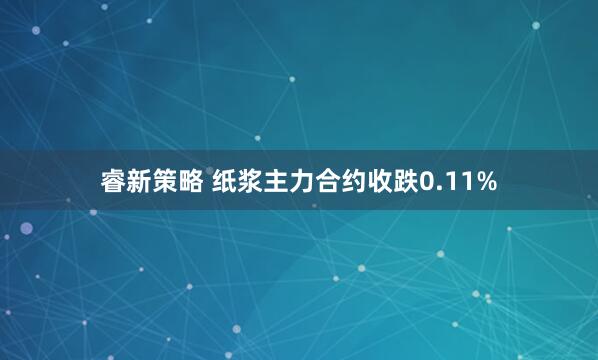 睿新策略 纸浆主力合约收跌0.11%