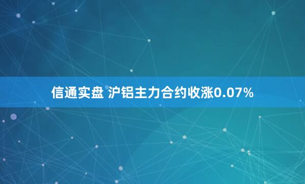 信通实盘 沪铝主力合约收涨0.07%
