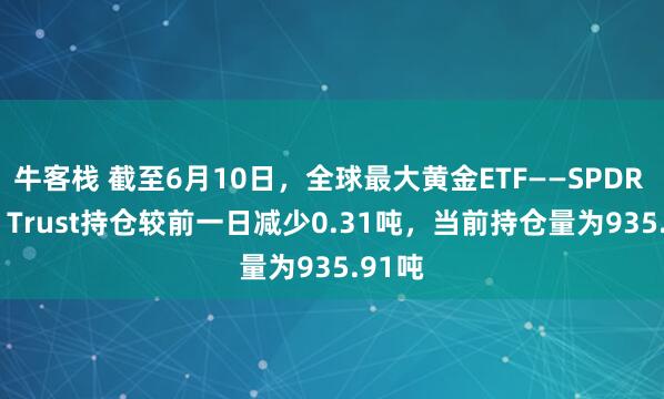 牛客栈 截至6月10日，全球最大黄金ETF——SPDR Gold Trust持仓较前一日减少0.31吨，当前持仓量为935.91吨