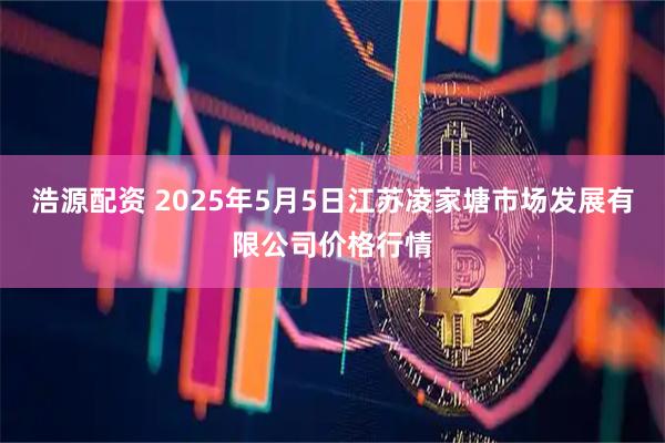 浩源配资 2025年5月5日江苏凌家塘市场发展有限公司价格行情