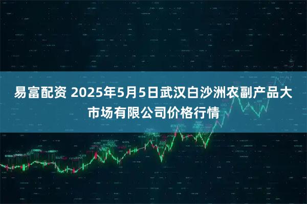 易富配资 2025年5月5日武汉白沙洲农副产品大市场有限公司价格行情