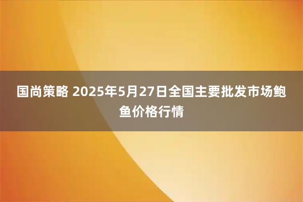 国尚策略 2025年5月27日全国主要批发市场鲍鱼价格行情