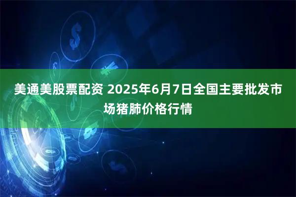 美通美股票配资 2025年6月7日全国主要批发市场猪肺价格行情