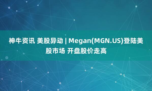 神牛资讯 美股异动 | Megan(MGN.US)登陆美股市场 开盘股价走高