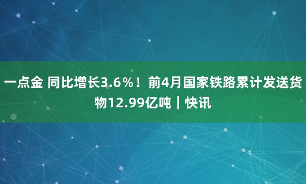 一点金 同比增长3.6％！前4月国家铁路累计发送货物12.99亿吨｜快讯