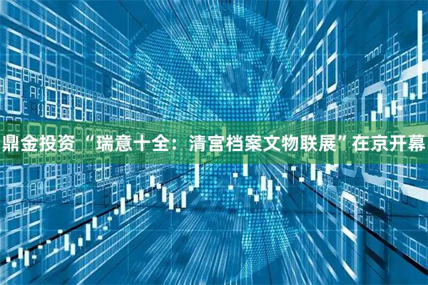 鼎金投资 “瑞意十全：清宫档案文物联展”在京开幕