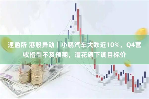 速盈所 港股异动丨小鹏汽车大跌近10%，Q4营收指引不及预期，遭花旗下调目标价
