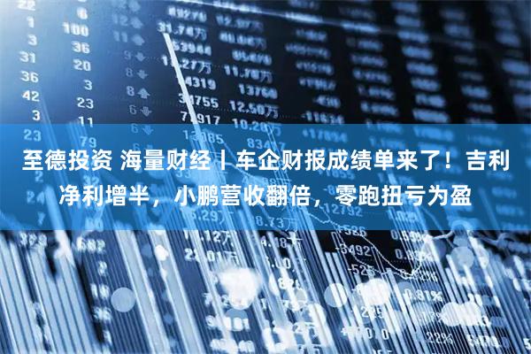 至德投资 海量财经丨车企财报成绩单来了！吉利净利增半，小鹏营收翻倍，零跑扭亏为盈