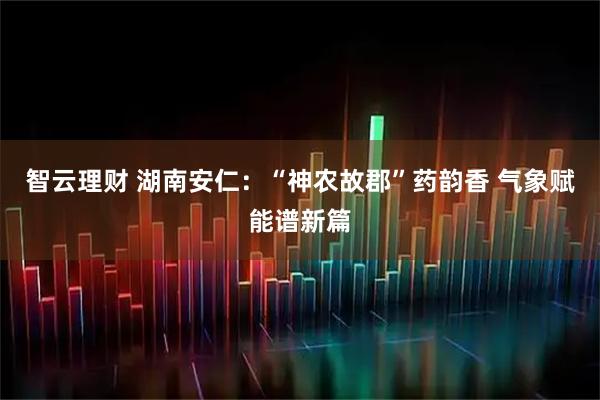 智云理财 湖南安仁：“神农故郡”药韵香 气象赋能谱新篇