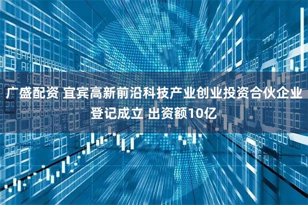 广盛配资 宜宾高新前沿科技产业创业投资合伙企业登记成立 出资额10亿