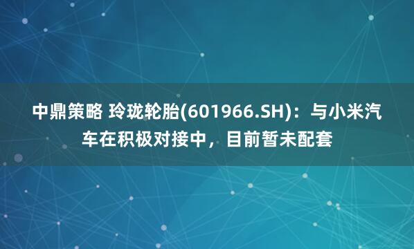 中鼎策略 玲珑轮胎(601966.SH)：与小米汽车在积极对接中，目前暂未配套