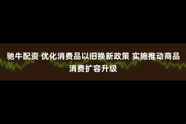 驰牛配资 优化消费品以旧换新政策 实施推动商品消费扩容升级
