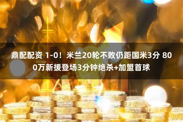 鼎配配资 1-0！米兰20轮不败仍距国米3分 800万新援登场3分钟绝杀+加盟首球