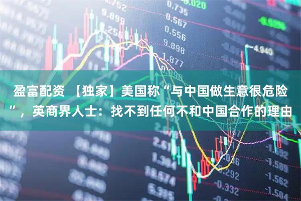 盈富配资 【独家】美国称“与中国做生意很危险”，英商界人士：找不到任何不和中国合作的理由