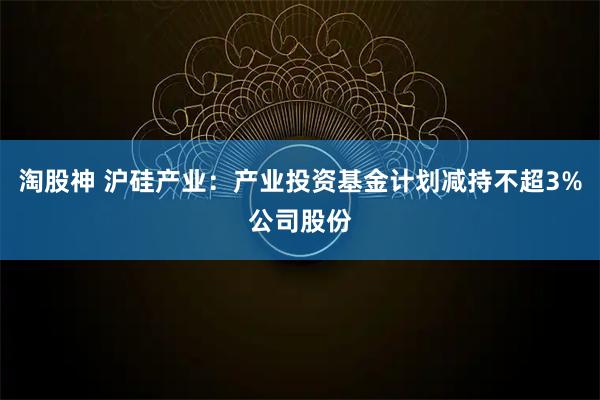 淘股神 沪硅产业：产业投资基金计划减持不超3%公司股份