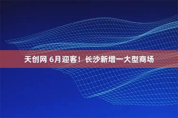 天创网 6月迎客！长沙新增一大型商场