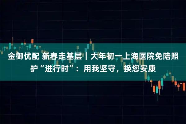 金御优配 新春走基层｜大年初一上海医院免陪照护“进行时”：用我坚守，换您安康