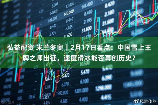 弘益配资 米兰冬奥｜2月17日看点：中国雪上王牌之师出征，速度滑冰能否再创历史？