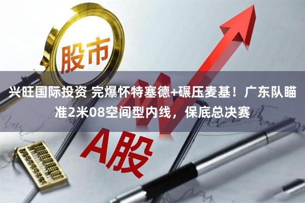 兴旺国际投资 完爆怀特塞德+碾压麦基！广东队瞄准2米08空间型内线，保底总决赛