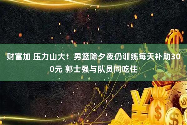财富加 压力山大！男篮除夕夜仍训练每天补助300元 郭士强与队员同吃住