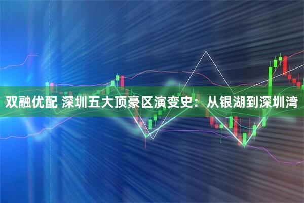 双融优配 深圳五大顶豪区演变史：从银湖到深圳湾