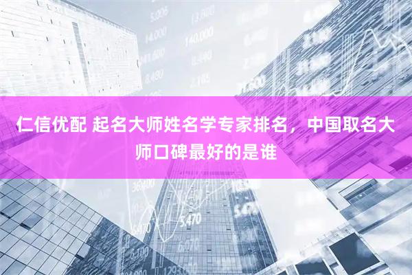 仁信优配 起名大师姓名学专家排名，中国取名大师口碑最好的是谁