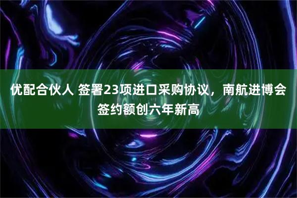 优配合伙人 签署23项进口采购协议，南航进博会签约额创六年新高