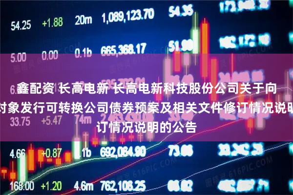 鑫配资 长高电新 长高电新科技股份公司关于向不特定对象发行可转换公司债券预案及相关文件修订情况说明的公告