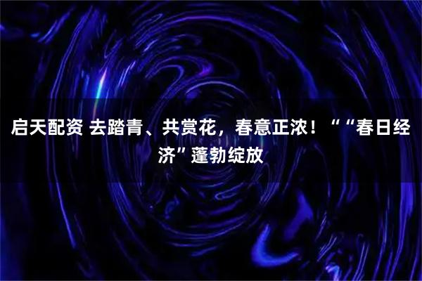 启天配资 去踏青、共赏花,春意正浓!““春日经济”蓬勃绽放