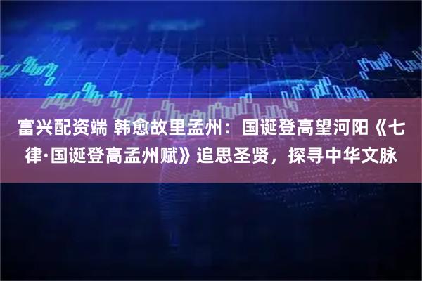 富兴配资端 韩愈故里孟州：国诞登高望河阳《七律·国诞登高孟州赋》追思圣贤，探寻中华文脉