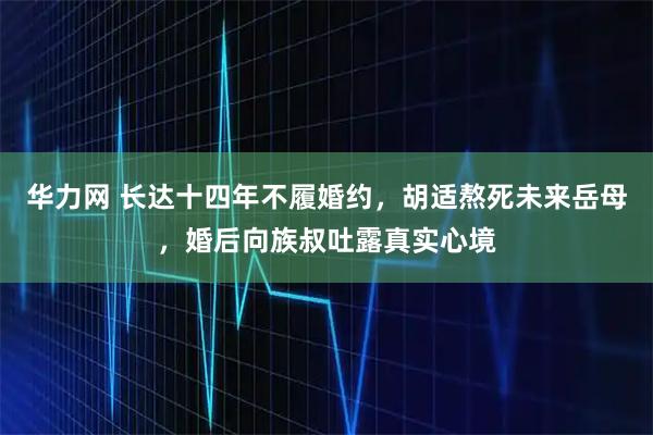 华力网 长达十四年不履婚约，胡适熬死未来岳母，婚后向族叔吐露真实心境