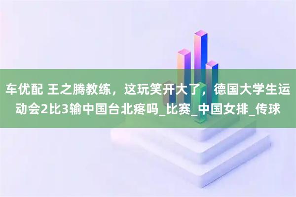 车优配 王之腾教练，这玩笑开大了，德国大学生运动会2比3输中国台北疼吗_比赛_中国女排_传球