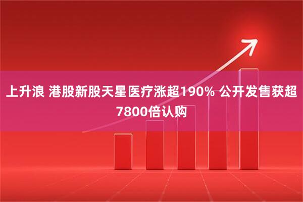 上升浪 港股新股天星医疗涨超190% 公开发售获超7800倍认购