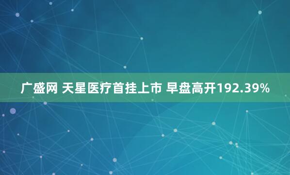 广盛网 天星医疗首挂上市 早盘高开192.39%