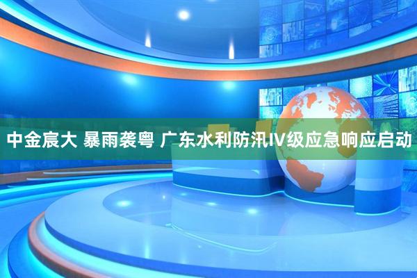 中金宸大 暴雨袭粤 广东水利防汛Ⅳ级应急响应启动