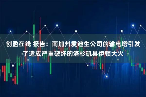 创盈在线 报告：南加州爱迪生公司的输电塔引发了造成严重破坏的洛杉矶县伊顿大火